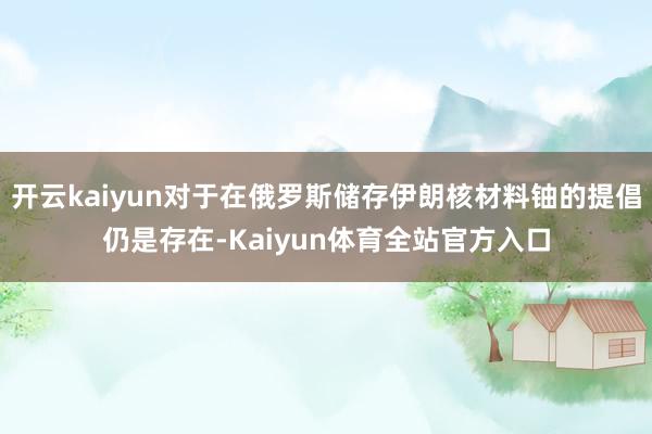 开云kaiyun对于在俄罗斯储存伊朗核材料铀的提倡仍是存在-Kaiyun体育全站官方入口