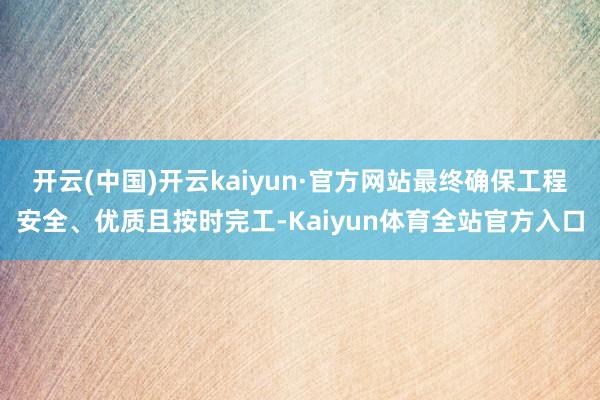 开云(中国)开云kaiyun·官方网站最终确保工程安全、优质且按时完工-Kaiyun体育全站官方入口