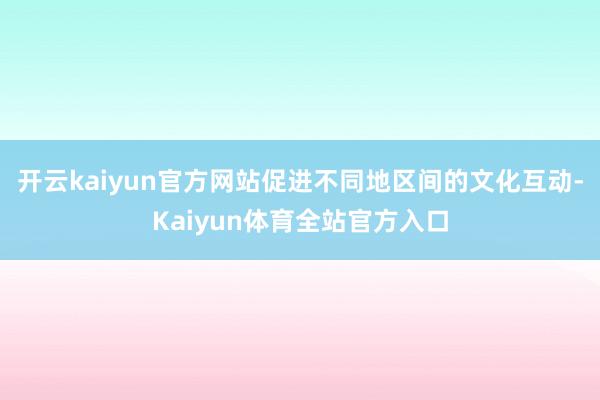 开云kaiyun官方网站促进不同地区间的文化互动-Kaiyun体育全站官方入口