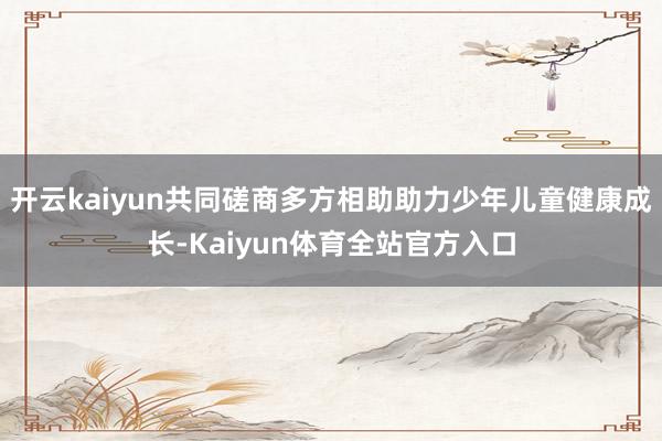 开云kaiyun共同磋商多方相助助力少年儿童健康成长-Kaiyun体育全站官方入口