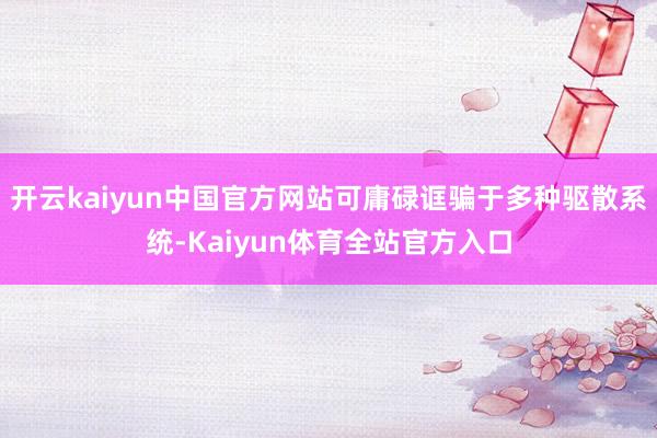 开云kaiyun中国官方网站可庸碌诓骗于多种驱散系统-Kaiyun体育全站官方入口