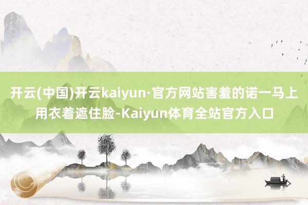 开云(中国)开云kaiyun·官方网站害羞的诺一马上用衣着遮住脸-Kaiyun体育全站官方入口