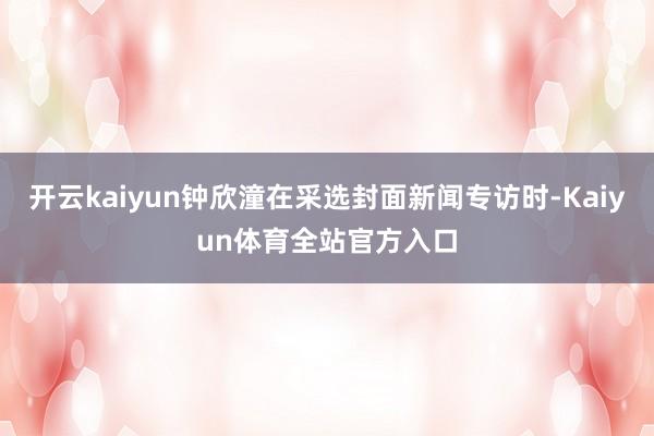 开云kaiyun钟欣潼在采选封面新闻专访时-Kaiyun体育全站官方入口