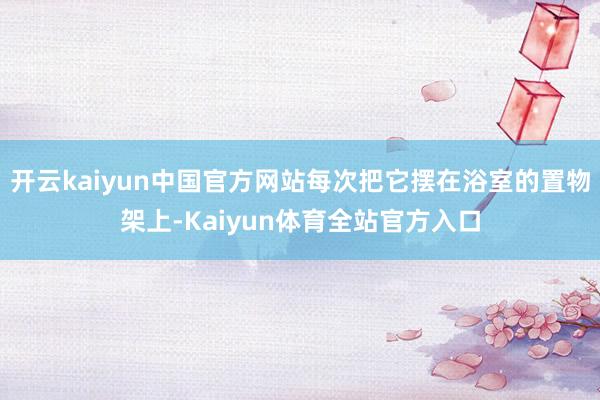 开云kaiyun中国官方网站每次把它摆在浴室的置物架上-Kaiyun体育全站官方入口