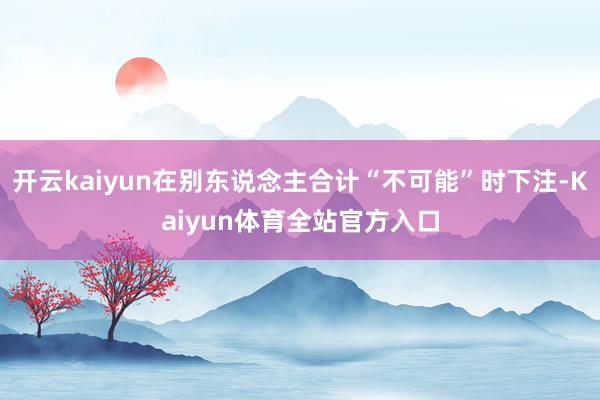 开云kaiyun在别东说念主合计“不可能”时下注-Kaiyun体育全站官方入口