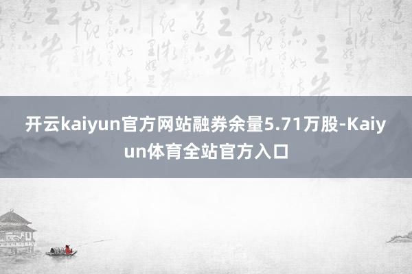 开云kaiyun官方网站融券余量5.71万股-Kaiyun体育全站官方入口