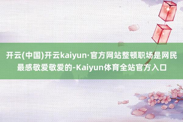 开云(中国)开云kaiyun·官方网站整顿职场是网民最感敬爱敬爱的-Kaiyun体育全站官方入口