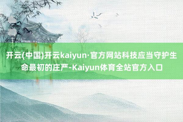 开云(中国)开云kaiyun·官方网站科技应当守护生命最初的庄严-Kaiyun体育全站官方入口