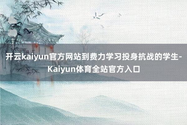 开云kaiyun官方网站到费力学习投身抗战的学生-Kaiyun体育全站官方入口