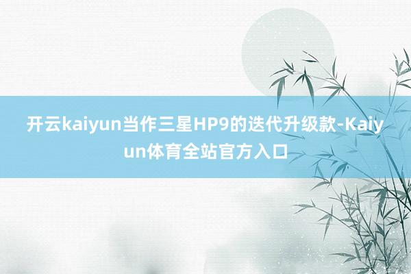 开云kaiyun当作三星HP9的迭代升级款-Kaiyun体育全站官方入口