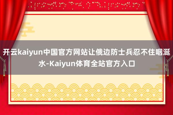 开云kaiyun中国官方网站让俄边防士兵忍不住咽涎水-Kaiyun体育全站官方入口