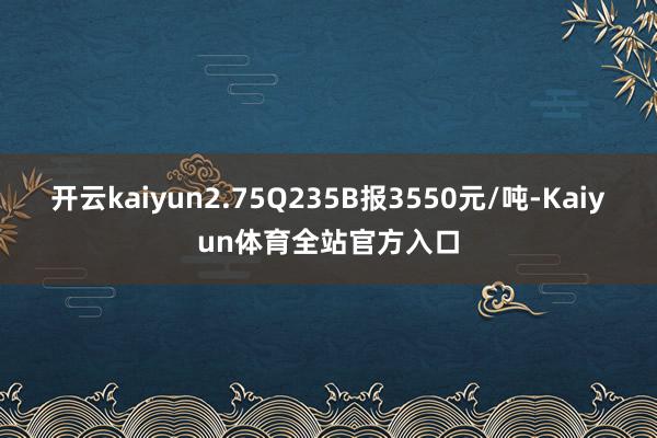 开云kaiyun2.75Q235B报3550元/吨-Kaiyun体育全站官方入口