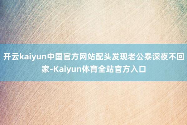 开云kaiyun中国官方网站配头发现老公泰深夜不回家-Kaiyun体育全站官方入口