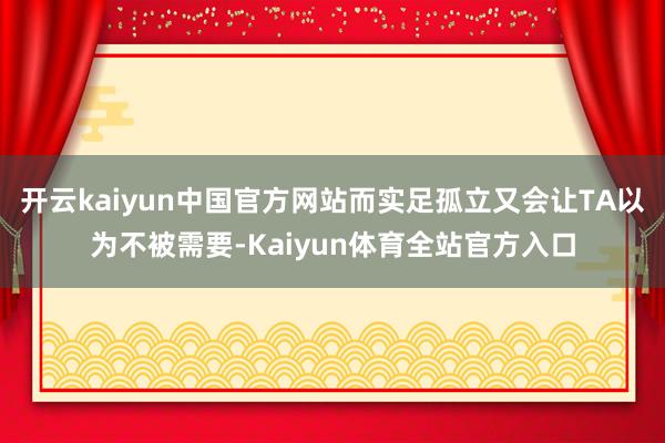 开云kaiyun中国官方网站而实足孤立又会让TA以为不被需要-Kaiyun体育全站官方入口