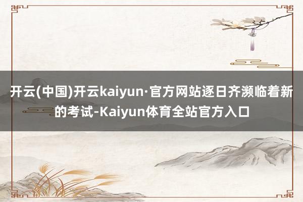 开云(中国)开云kaiyun·官方网站逐日齐濒临着新的考试-Kaiyun体育全站官方入口