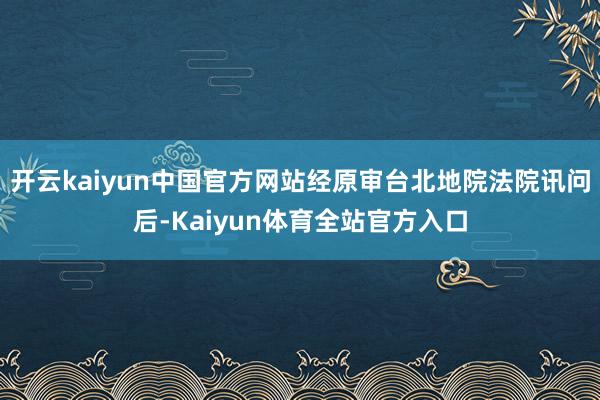 开云kaiyun中国官方网站经原审台北地院法院讯问后-Kaiyun体育全站官方入口