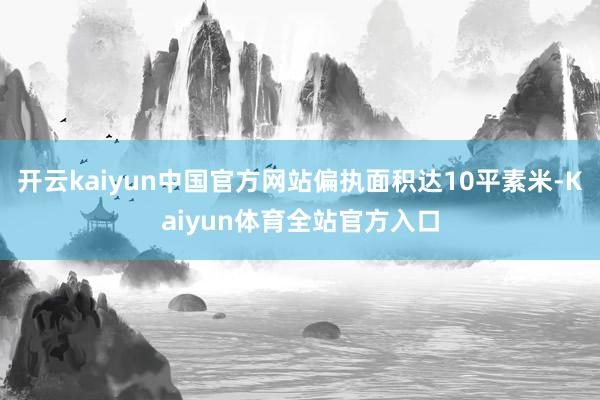 开云kaiyun中国官方网站偏执面积达10平素米-Kaiyun体育全站官方入口