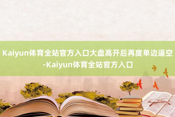 Kaiyun体育全站官方入口大盘高开后再度单边逼空-Kaiyun体育全站官方入口