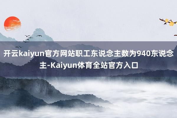 开云kaiyun官方网站职工东说念主数为940东说念主-Kaiyun体育全站官方入口