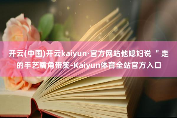 开云(中国)开云kaiyun·官方网站他媳妇说 ＂走的手艺嘴角带笑-Kaiyun体育全站官方入口