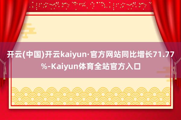 开云(中国)开云kaiyun·官方网站同比增长71.77%-Kaiyun体育全站官方入口