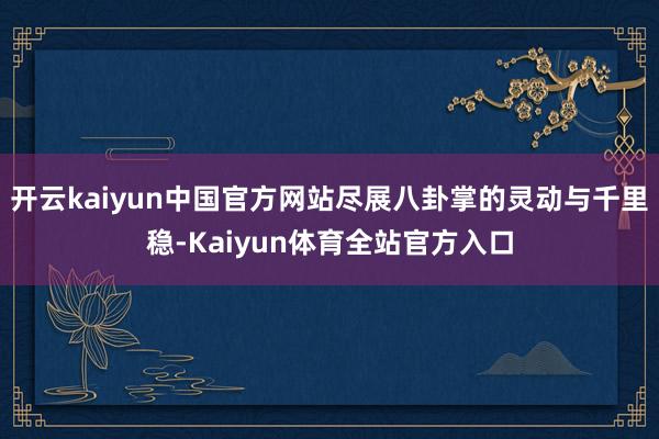 开云kaiyun中国官方网站尽展八卦掌的灵动与千里稳-Kaiyun体育全站官方入口