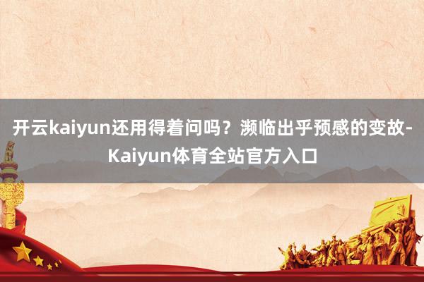 开云kaiyun还用得着问吗？濒临出乎预感的变故-Kaiyun体育全站官方入口