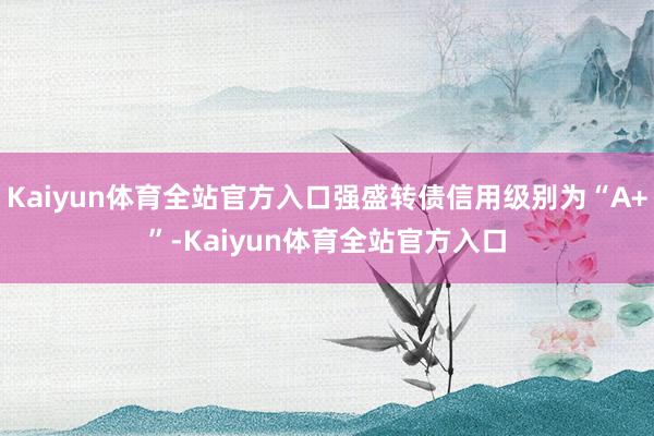 Kaiyun体育全站官方入口强盛转债信用级别为“A+”-Kaiyun体育全站官方入口