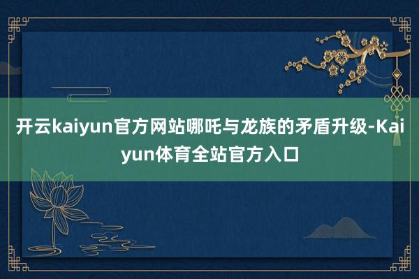 开云kaiyun官方网站哪吒与龙族的矛盾升级-Kaiyun体育全站官方入口