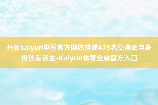 开云kaiyun中国官方网站持捕475名莫得正当身份的东谈主-Kaiyun体育全站官方入口