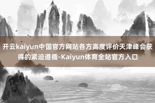 开云kaiyun中国官方网站各方高度评价天津峰会获得的紧迫遵循-Kaiyun体育全站官方入口