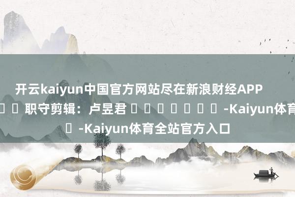 开云kaiyun中国官方网站尽在新浪财经APP            						职守剪辑：卢昱君 							-Kaiyun体育全站官方入口