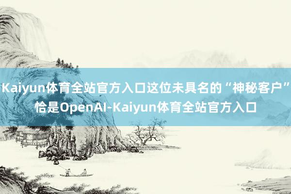 Kaiyun体育全站官方入口这位未具名的“神秘客户”恰是OpenAI-Kaiyun体育全站官方入口