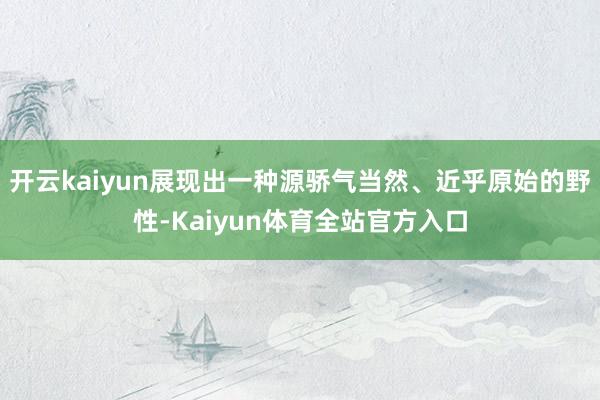 开云kaiyun展现出一种源骄气当然、近乎原始的野性-Kaiyun体育全站官方入口