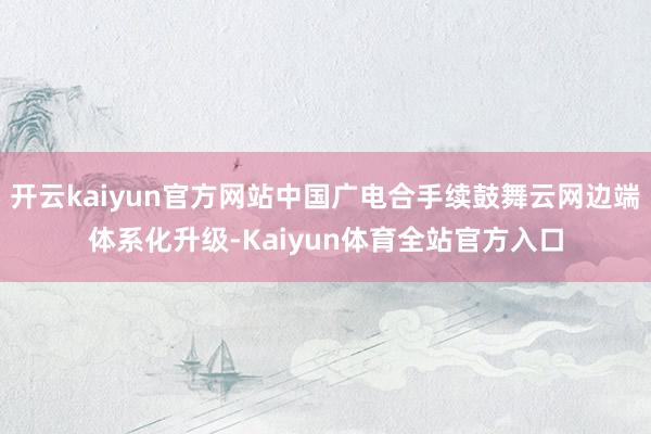 开云kaiyun官方网站中国广电合手续鼓舞云网边端体系化升级-Kaiyun体育全站官方入口