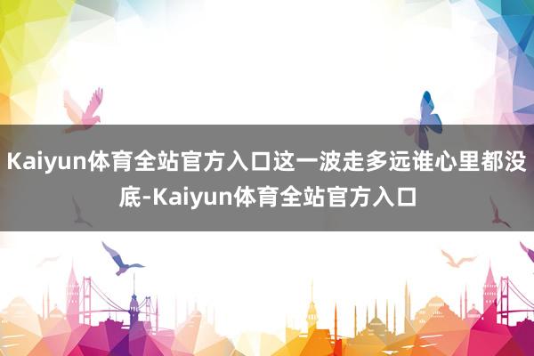 Kaiyun体育全站官方入口这一波走多远谁心里都没底-Kaiyun体育全站官方入口