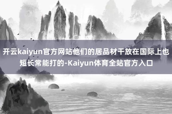 开云kaiyun官方网站他们的居品材干放在国际上也短长常能打的-Kaiyun体育全站官方入口
