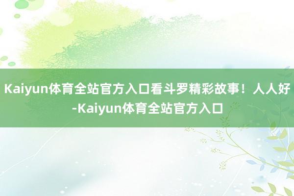 Kaiyun体育全站官方入口看斗罗精彩故事!人人好-Kaiyun体育全站官方入口