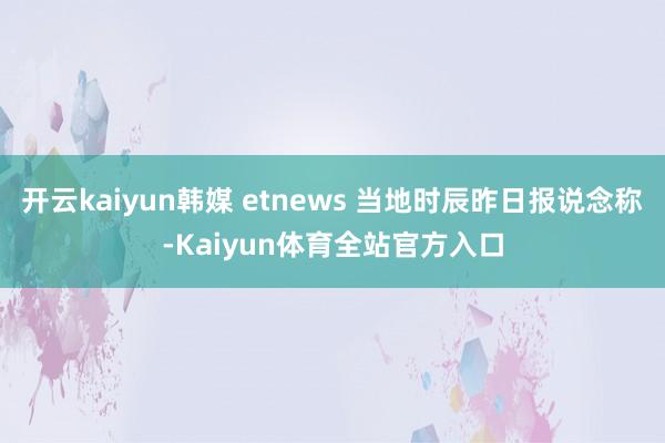 开云kaiyun韩媒 etnews 当地时辰昨日报说念称-Kaiyun体育全站官方入口