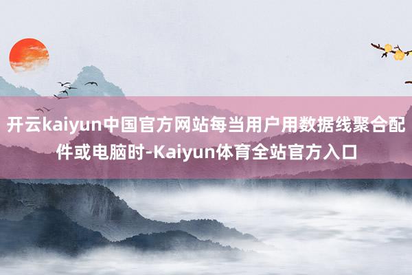 开云kaiyun中国官方网站每当用户用数据线聚合配件或电脑时-Kaiyun体育全站官方入口