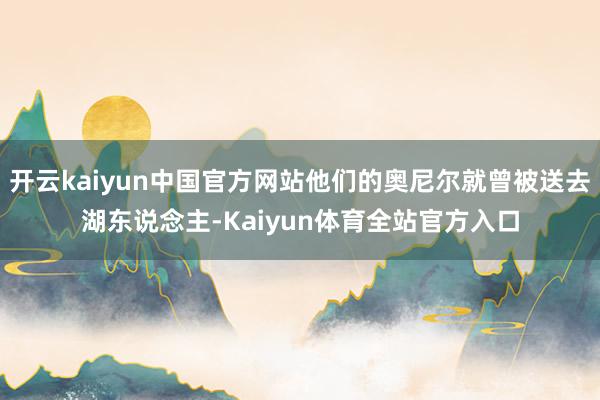开云kaiyun中国官方网站他们的奥尼尔就曾被送去湖东说念主-Kaiyun体育全站官方入口