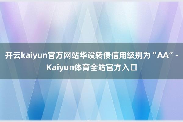 开云kaiyun官方网站华设转债信用级别为“AA”-Kaiyun体育全站官方入口