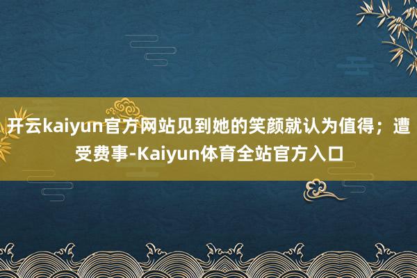 开云kaiyun官方网站见到她的笑颜就认为值得；遭受费事-Kaiyun体育全站官方入口