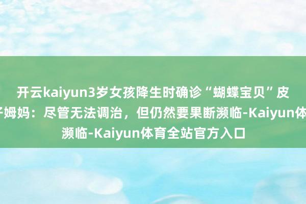 开云kaiyun3岁女孩降生时确诊“蝴蝶宝贝”皮肤一碰就破 孩子姆妈：尽管无法调治，但仍然要果断濒临-Kaiyun体育全站官方入口