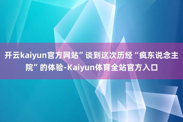 开云kaiyun官方网站”谈到这次历经“疯东说念主院”的体验-Kaiyun体育全站官方入口