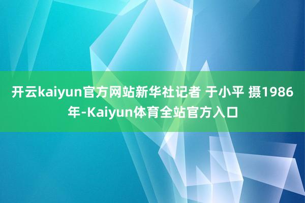 开云kaiyun官方网站新华社记者 于小平 摄1986年-Kaiyun体育全站官方入口
