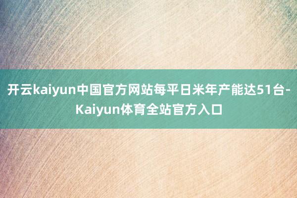 开云kaiyun中国官方网站每平日米年产能达51台-Kaiyun体育全站官方入口