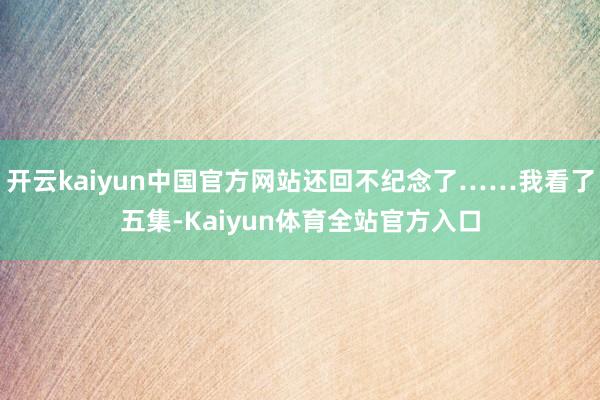 开云kaiyun中国官方网站还回不纪念了……我看了五集-Kaiyun体育全站官方入口