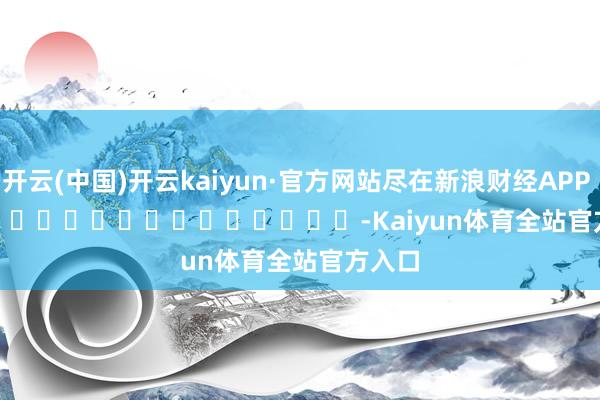 开云(中国)开云kaiyun·官方网站尽在新浪财经APP            													-Kaiyun体育全站官方入口
