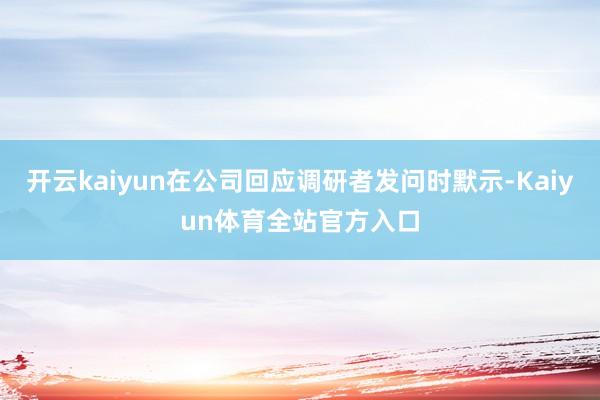 开云kaiyun在公司回应调研者发问时默示-Kaiyun体育全站官方入口